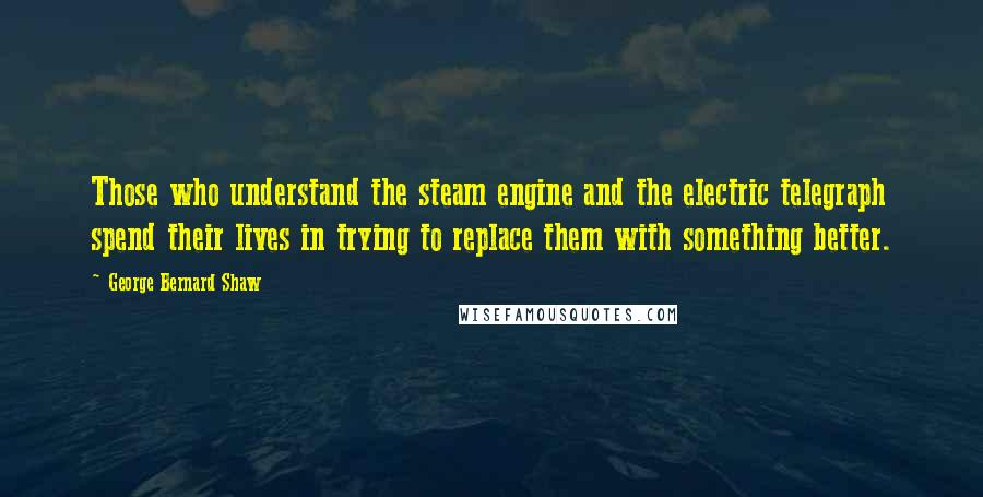 George Bernard Shaw Quotes: Those who understand the steam engine and the electric telegraph spend their lives in trying to replace them with something better.