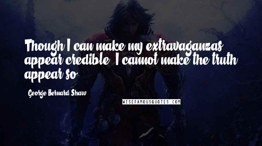 George Bernard Shaw Quotes: Though I can make my extravaganzas appear credible, I cannot make the truth appear so.