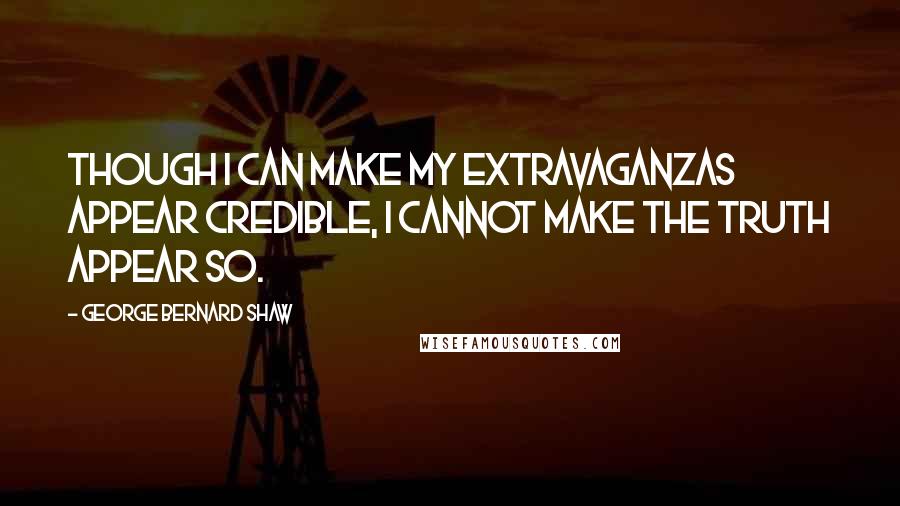 George Bernard Shaw Quotes: Though I can make my extravaganzas appear credible, I cannot make the truth appear so.