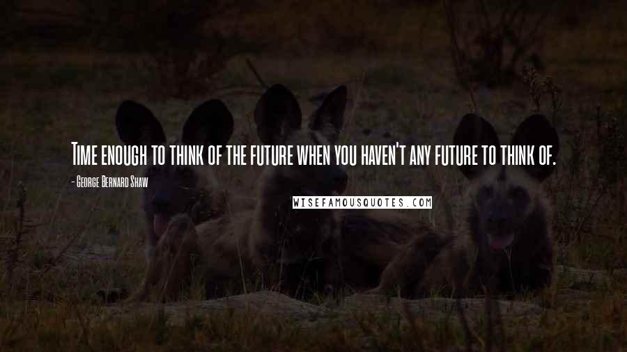 George Bernard Shaw Quotes: Time enough to think of the future when you haven't any future to think of.