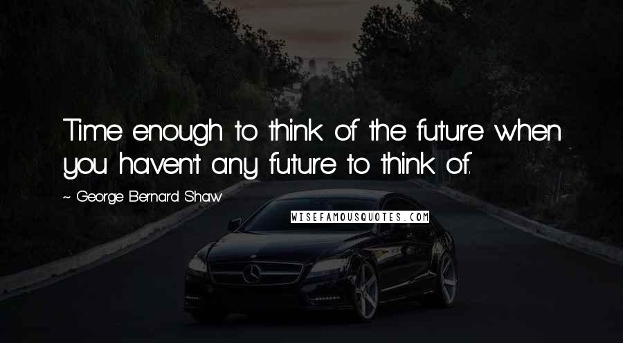 George Bernard Shaw Quotes: Time enough to think of the future when you haven't any future to think of.