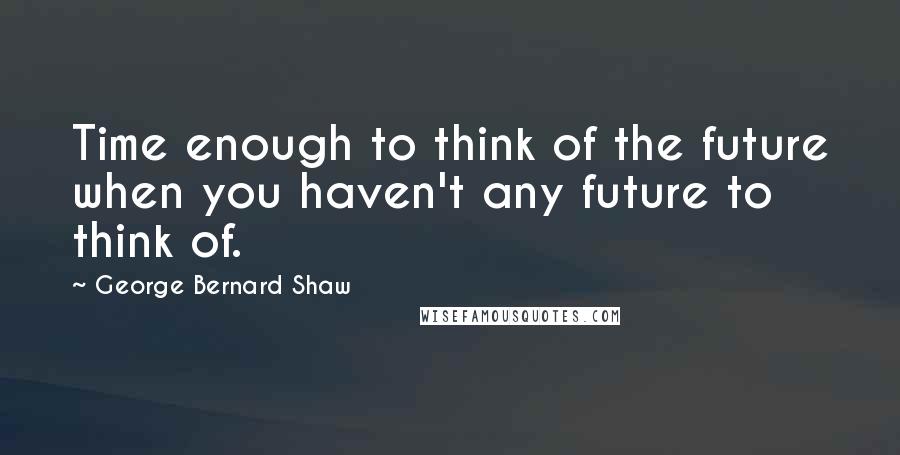 George Bernard Shaw Quotes: Time enough to think of the future when you haven't any future to think of.