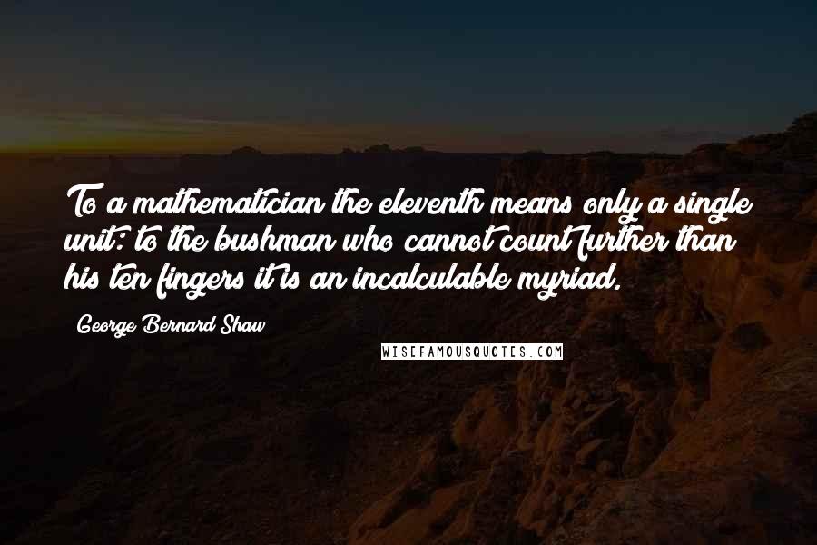 George Bernard Shaw Quotes: To a mathematician the eleventh means only a single unit: to the bushman who cannot count further than his ten fingers it is an incalculable myriad.