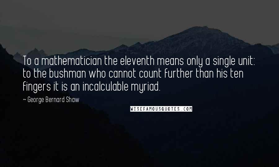 George Bernard Shaw Quotes: To a mathematician the eleventh means only a single unit: to the bushman who cannot count further than his ten fingers it is an incalculable myriad.