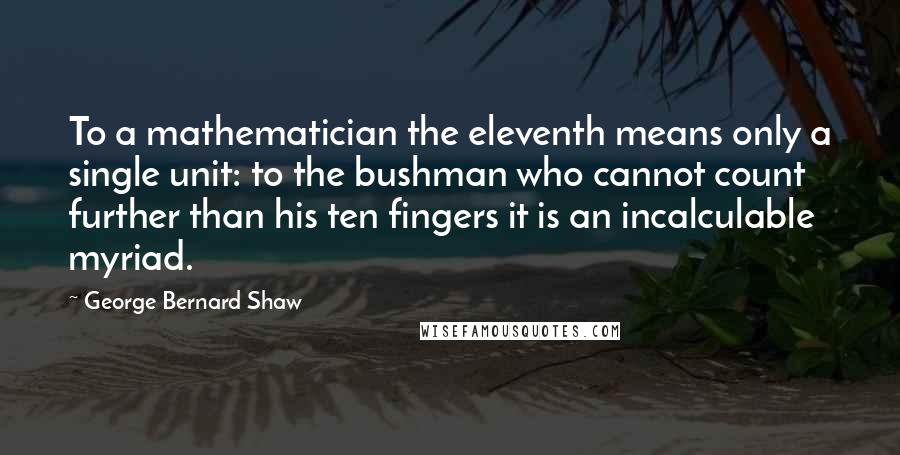 George Bernard Shaw Quotes: To a mathematician the eleventh means only a single unit: to the bushman who cannot count further than his ten fingers it is an incalculable myriad.