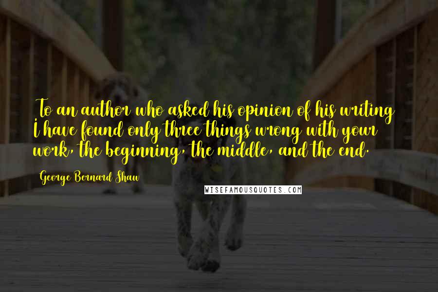 George Bernard Shaw Quotes: [To an author who asked his opinion of his writing]  I have found only three things wrong with your work, the beginning, the middle, and the end.