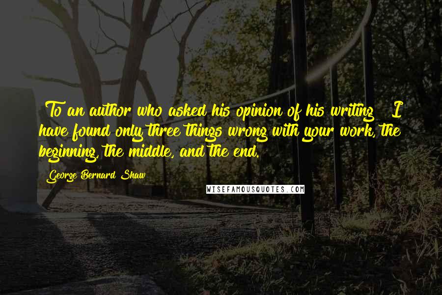 George Bernard Shaw Quotes: [To an author who asked his opinion of his writing]  I have found only three things wrong with your work, the beginning, the middle, and the end.