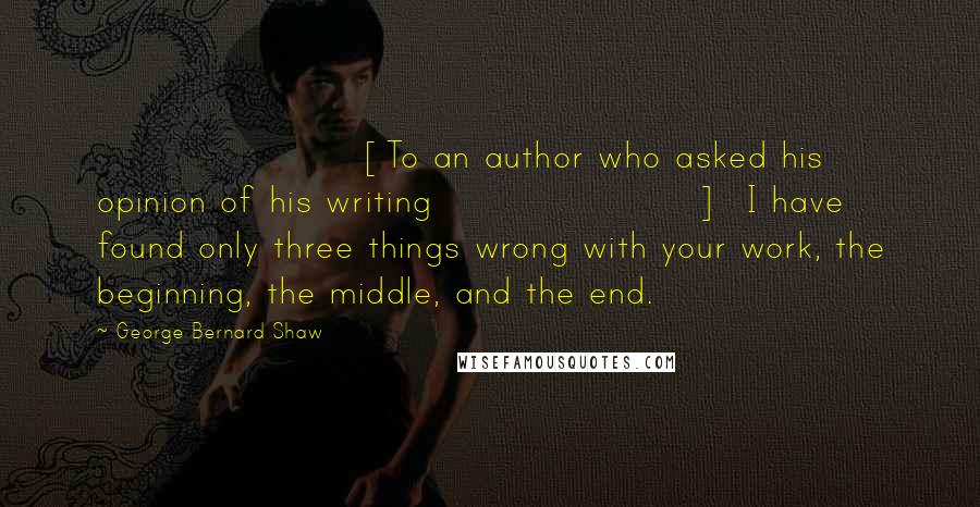 George Bernard Shaw Quotes: [To an author who asked his opinion of his writing]  I have found only three things wrong with your work, the beginning, the middle, and the end.