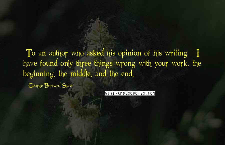 George Bernard Shaw Quotes: [To an author who asked his opinion of his writing]  I have found only three things wrong with your work, the beginning, the middle, and the end.