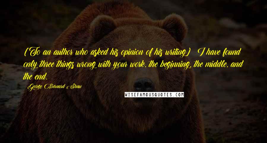 George Bernard Shaw Quotes: [To an author who asked his opinion of his writing]  I have found only three things wrong with your work, the beginning, the middle, and the end.