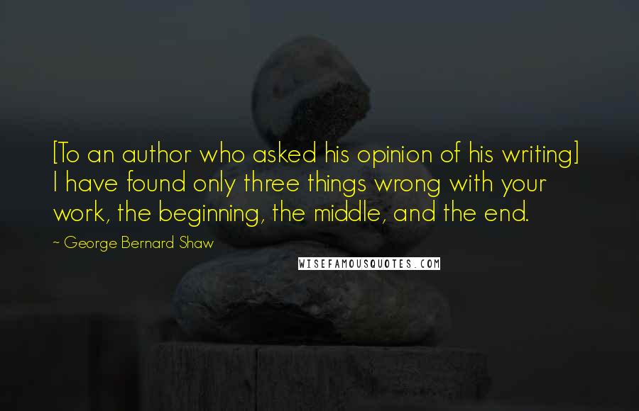 George Bernard Shaw Quotes: [To an author who asked his opinion of his writing]  I have found only three things wrong with your work, the beginning, the middle, and the end.
