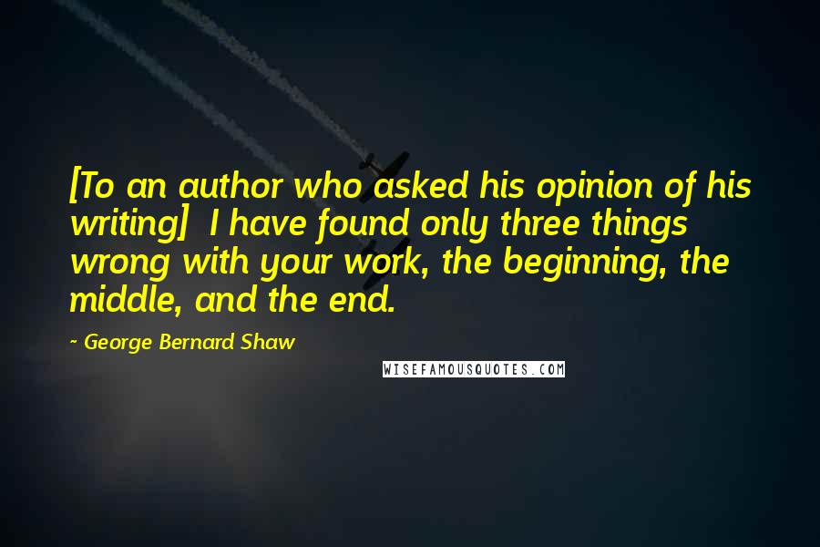 George Bernard Shaw Quotes: [To an author who asked his opinion of his writing]  I have found only three things wrong with your work, the beginning, the middle, and the end.