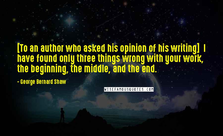 George Bernard Shaw Quotes: [To an author who asked his opinion of his writing]  I have found only three things wrong with your work, the beginning, the middle, and the end.