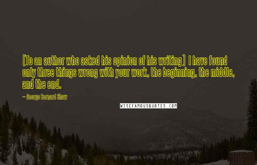 George Bernard Shaw Quotes: [To an author who asked his opinion of his writing]  I have found only three things wrong with your work, the beginning, the middle, and the end.