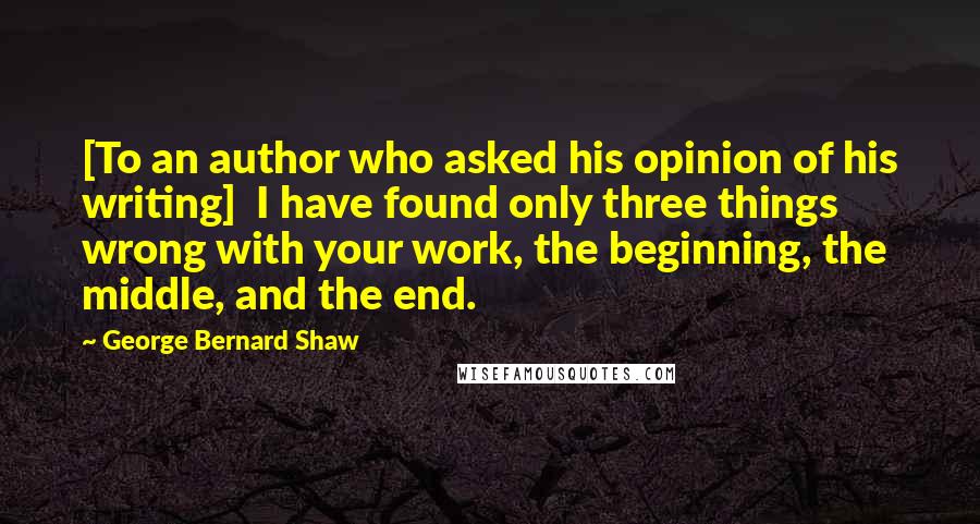 George Bernard Shaw Quotes: [To an author who asked his opinion of his writing]  I have found only three things wrong with your work, the beginning, the middle, and the end.