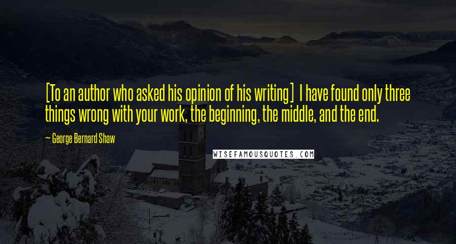 George Bernard Shaw Quotes: [To an author who asked his opinion of his writing]  I have found only three things wrong with your work, the beginning, the middle, and the end.