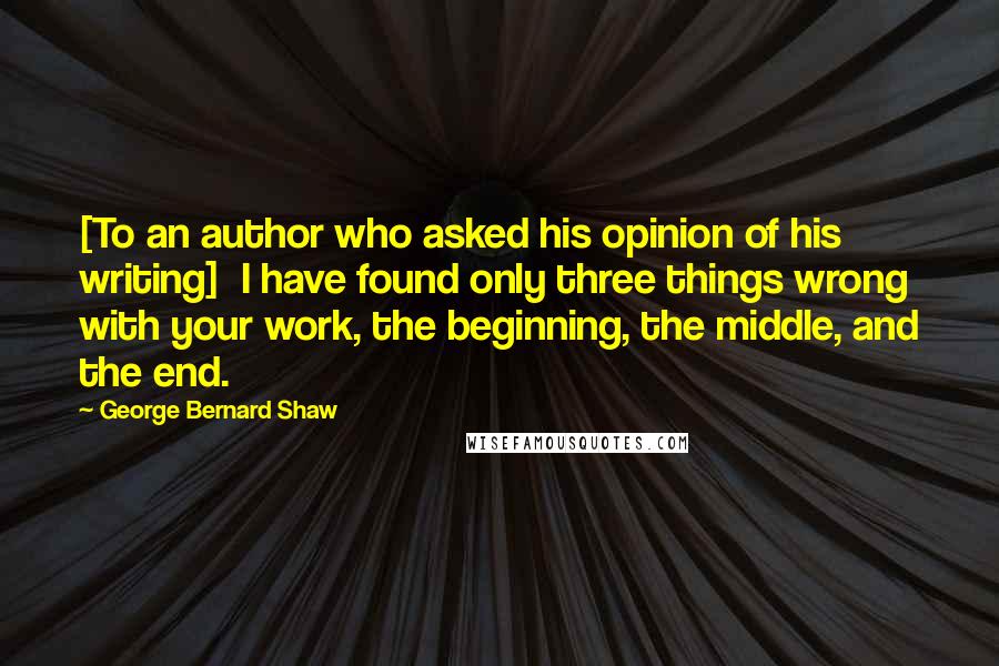 George Bernard Shaw Quotes: [To an author who asked his opinion of his writing]  I have found only three things wrong with your work, the beginning, the middle, and the end.