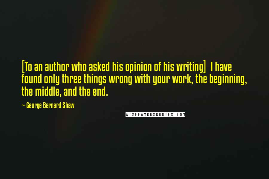 George Bernard Shaw Quotes: [To an author who asked his opinion of his writing]  I have found only three things wrong with your work, the beginning, the middle, and the end.