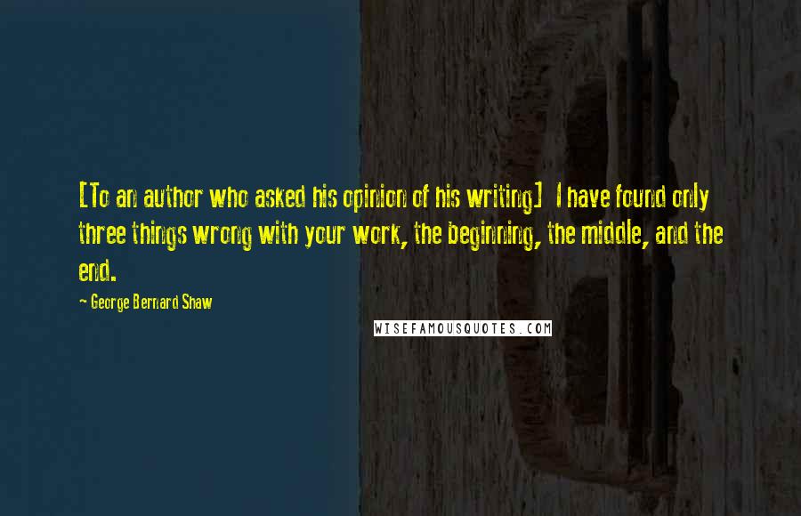 George Bernard Shaw Quotes: [To an author who asked his opinion of his writing]  I have found only three things wrong with your work, the beginning, the middle, and the end.