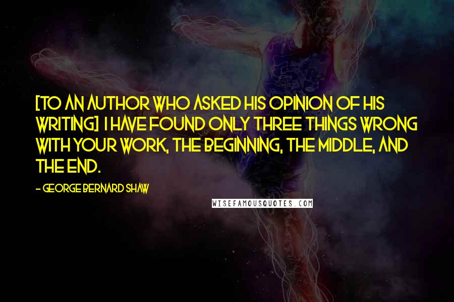 George Bernard Shaw Quotes: [To an author who asked his opinion of his writing]  I have found only three things wrong with your work, the beginning, the middle, and the end.