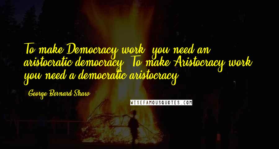 George Bernard Shaw Quotes: To make Democracy work, you need an aristocratic democracy. To make Aristocracy work, you need a democratic aristocracy.