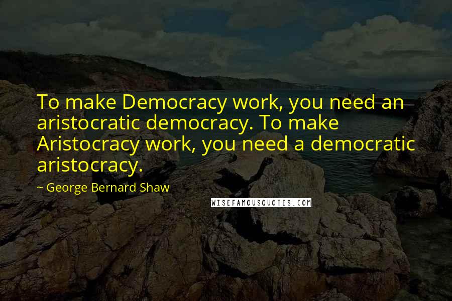 George Bernard Shaw Quotes: To make Democracy work, you need an aristocratic democracy. To make Aristocracy work, you need a democratic aristocracy.