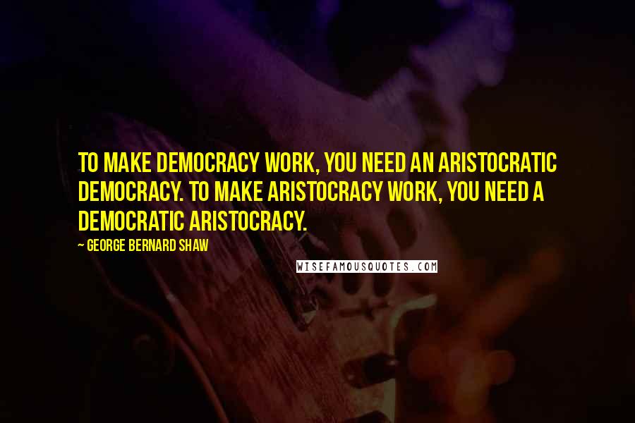 George Bernard Shaw Quotes: To make Democracy work, you need an aristocratic democracy. To make Aristocracy work, you need a democratic aristocracy.