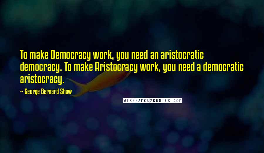 George Bernard Shaw Quotes: To make Democracy work, you need an aristocratic democracy. To make Aristocracy work, you need a democratic aristocracy.