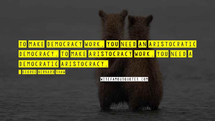 George Bernard Shaw Quotes: To make Democracy work, you need an aristocratic democracy. To make Aristocracy work, you need a democratic aristocracy.