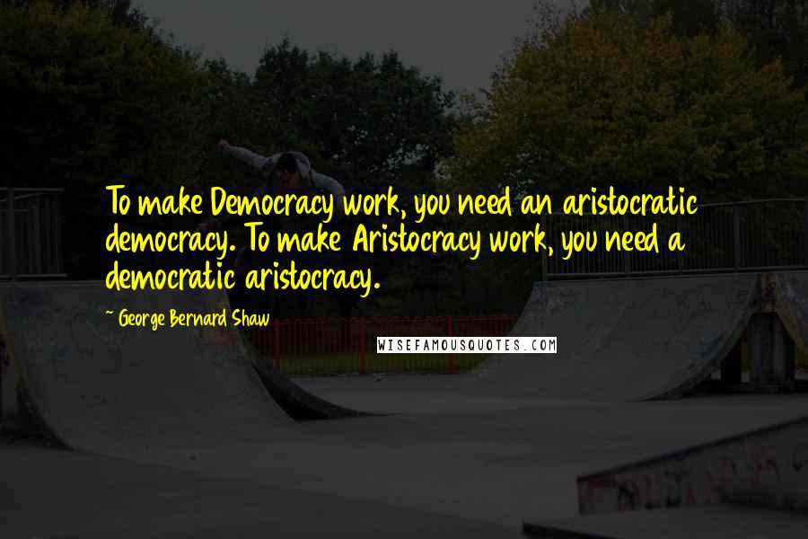 George Bernard Shaw Quotes: To make Democracy work, you need an aristocratic democracy. To make Aristocracy work, you need a democratic aristocracy.