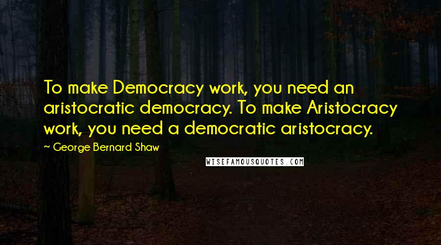 George Bernard Shaw Quotes: To make Democracy work, you need an aristocratic democracy. To make Aristocracy work, you need a democratic aristocracy.