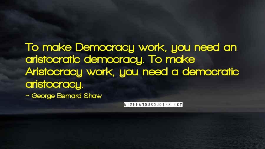 George Bernard Shaw Quotes: To make Democracy work, you need an aristocratic democracy. To make Aristocracy work, you need a democratic aristocracy.