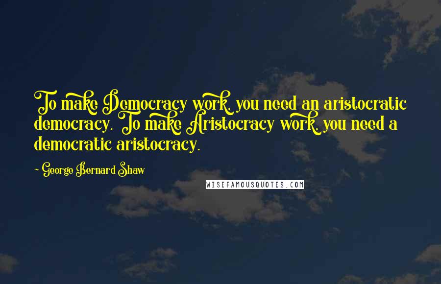 George Bernard Shaw Quotes: To make Democracy work, you need an aristocratic democracy. To make Aristocracy work, you need a democratic aristocracy.