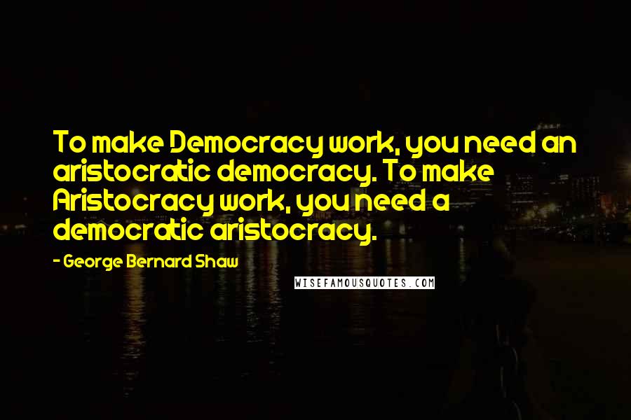 George Bernard Shaw Quotes: To make Democracy work, you need an aristocratic democracy. To make Aristocracy work, you need a democratic aristocracy.