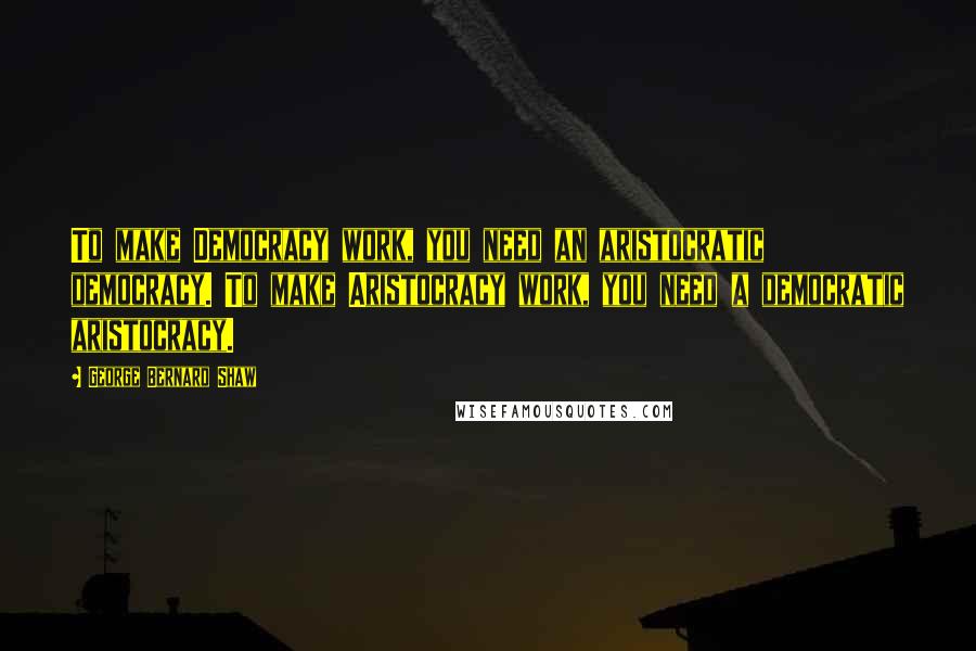 George Bernard Shaw Quotes: To make Democracy work, you need an aristocratic democracy. To make Aristocracy work, you need a democratic aristocracy.