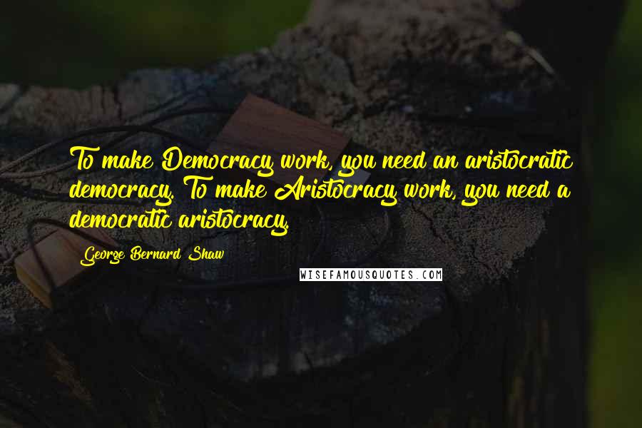 George Bernard Shaw Quotes: To make Democracy work, you need an aristocratic democracy. To make Aristocracy work, you need a democratic aristocracy.