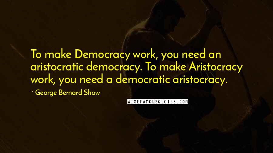 George Bernard Shaw Quotes: To make Democracy work, you need an aristocratic democracy. To make Aristocracy work, you need a democratic aristocracy.