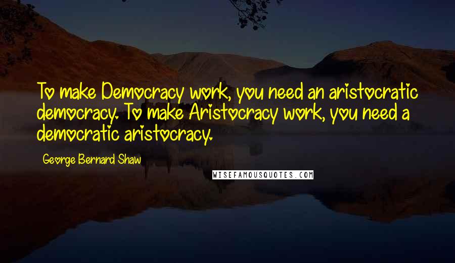 George Bernard Shaw Quotes: To make Democracy work, you need an aristocratic democracy. To make Aristocracy work, you need a democratic aristocracy.