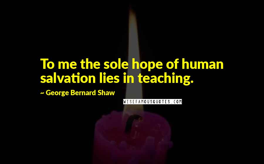 George Bernard Shaw Quotes: To me the sole hope of human salvation lies in teaching.