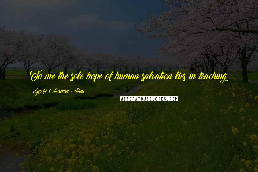 George Bernard Shaw Quotes: To me the sole hope of human salvation lies in teaching.