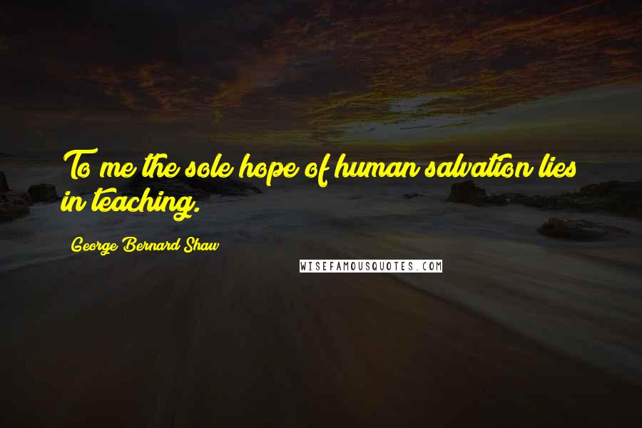 George Bernard Shaw Quotes: To me the sole hope of human salvation lies in teaching.