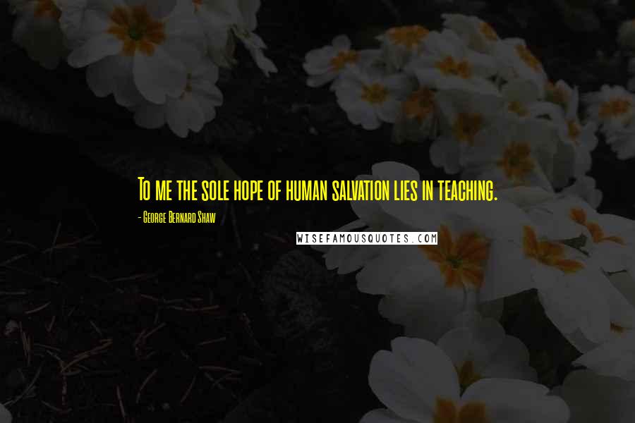 George Bernard Shaw Quotes: To me the sole hope of human salvation lies in teaching.