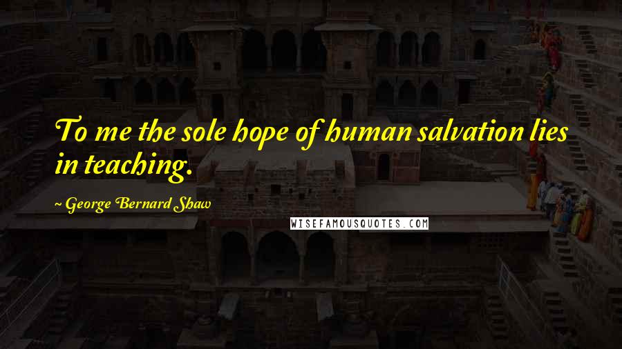 George Bernard Shaw Quotes: To me the sole hope of human salvation lies in teaching.