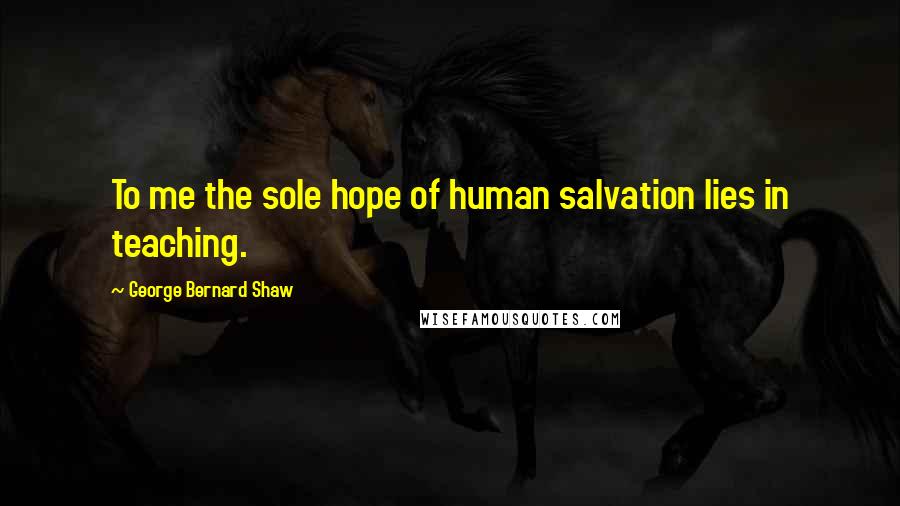 George Bernard Shaw Quotes: To me the sole hope of human salvation lies in teaching.