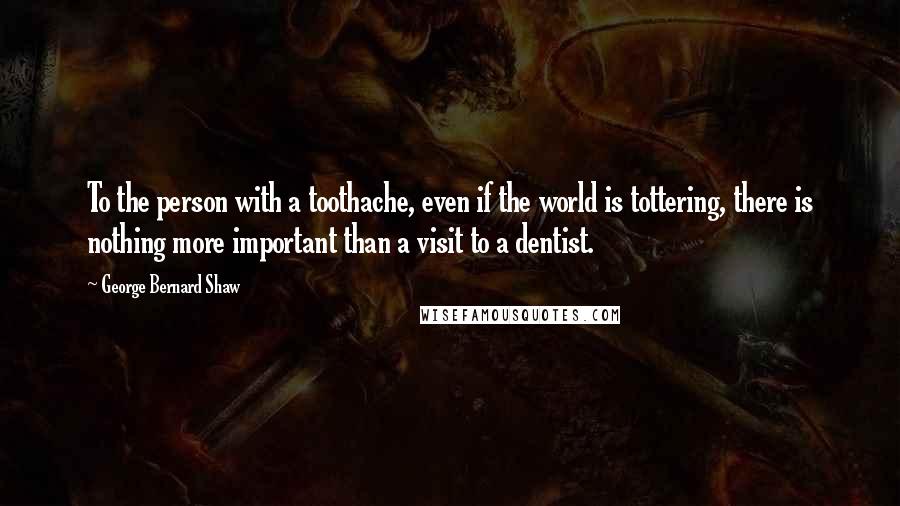 George Bernard Shaw Quotes: To the person with a toothache, even if the world is tottering, there is nothing more important than a visit to a dentist.