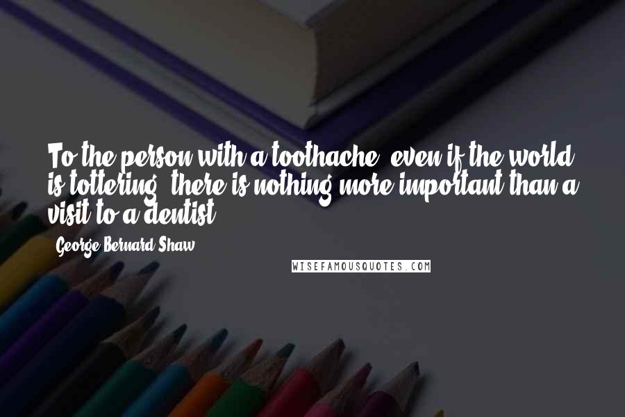 George Bernard Shaw Quotes: To the person with a toothache, even if the world is tottering, there is nothing more important than a visit to a dentist.