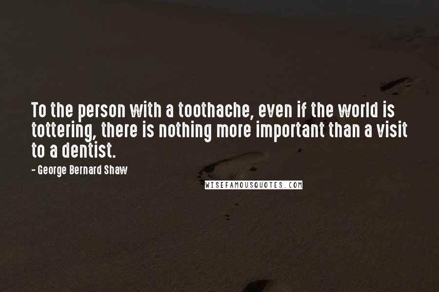 George Bernard Shaw Quotes: To the person with a toothache, even if the world is tottering, there is nothing more important than a visit to a dentist.