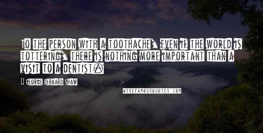 George Bernard Shaw Quotes: To the person with a toothache, even if the world is tottering, there is nothing more important than a visit to a dentist.