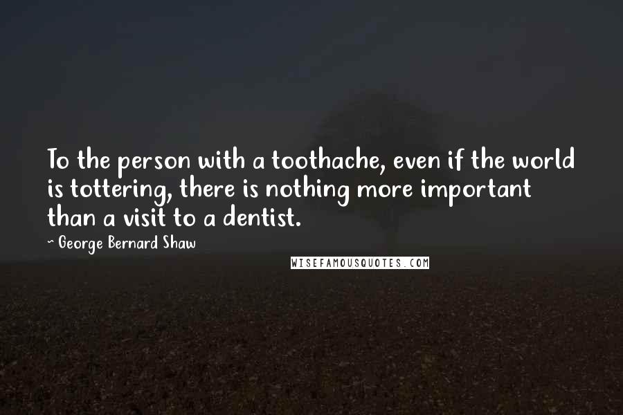 George Bernard Shaw Quotes: To the person with a toothache, even if the world is tottering, there is nothing more important than a visit to a dentist.