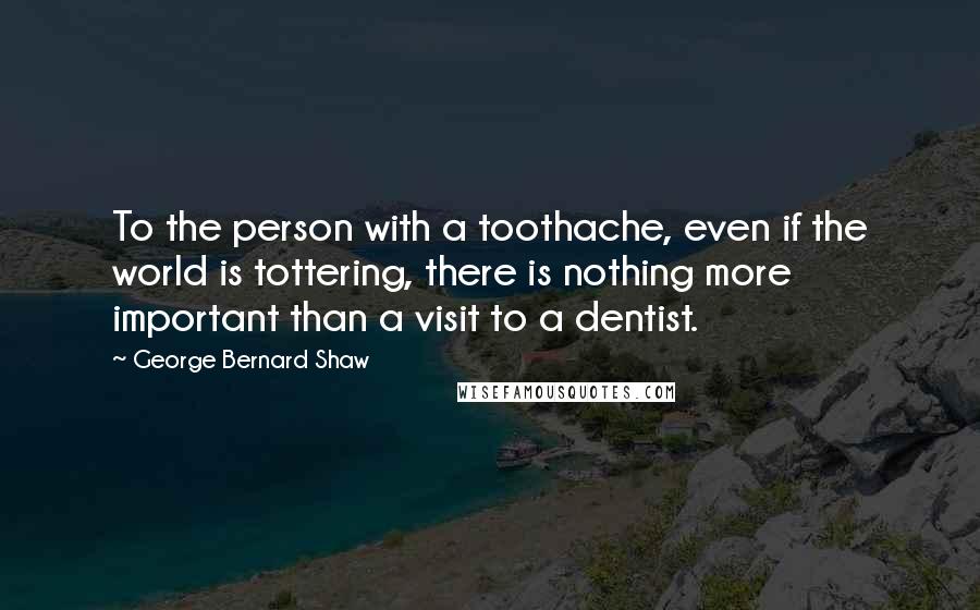 George Bernard Shaw Quotes: To the person with a toothache, even if the world is tottering, there is nothing more important than a visit to a dentist.